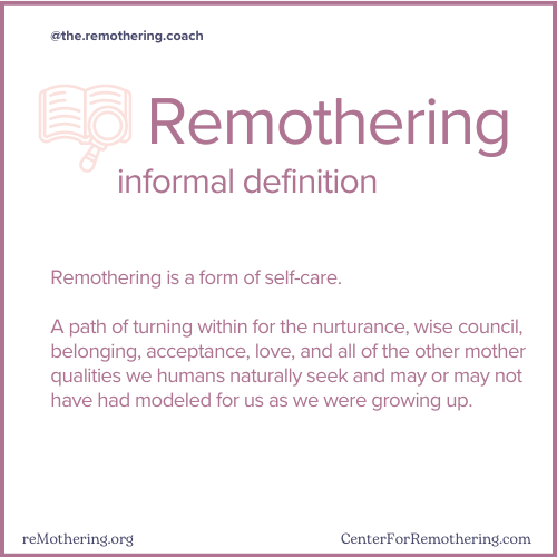 Remothering, informal definition.

Remothering is a form of self-care.  A path of turning within for the nurturance, wise council, belonging, acceptance, love, and all of the other mother qualities we humans naturally seek and may or may not have had modeled for us as we were growing up.